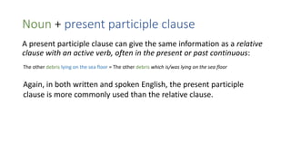 Noun + present participle clause
A present participle clause can give the same information as a relative
clause with an active verb, often in the present or past continuous:
The other debris lying on the sea floor = The other debris which is/was lying on the sea floor
Again, in both written and spoken English, the present participle
clause is more commonly used than the relative clause.
 