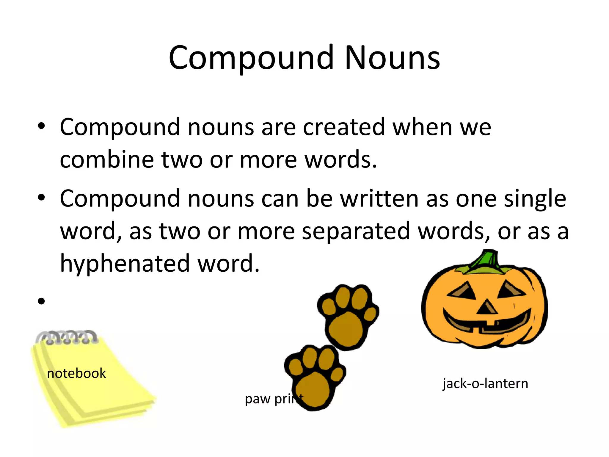 Compound nouns are created when we combine two or more words.Compound nouns can be written as one single word, as two or more separated words, or as a hyphenated word.Compound Nounsnotebookjack-o-lanternpaw print