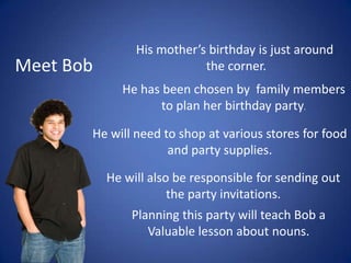 His mother’s birthday is just around  the corner. Meet Bob He has been chosen by  family members to plan her birthday party. He will need to shop at various stores for food and party supplies. He will also be responsible for sending out the party invitations. Planning this party will teach Bob a Valuable lesson about nouns. 