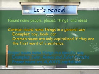 Let’s review!
Nouns name people, places, things, and ideas

Common nouns name things in a general way
  Examples: boy, book, car
  Common nouns are only capitalized if they are
  the first word of a sentence.

Proper nouns name things in a specific way
  Examples: John, Romeo and Juliet, Porsche
  Proper nouns are ALWAYS capitalized
 