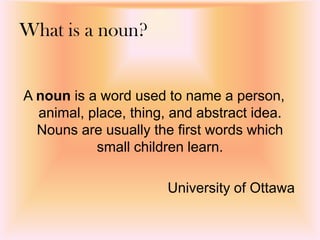 What is a noun?
A noun is a word used to name a person,
animal, place, thing, and abstract idea.
Nouns are usually the first words which
small children learn.
University of Ottawa
 