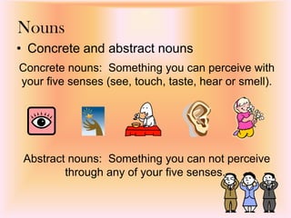 Nouns
• Concrete and abstract nouns
Abstract nouns: Something you can not perceive
through any of your five senses.
Concrete nouns: Something you can perceive with
your five senses (see, touch, taste, hear or smell).
 