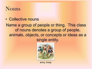 • Collective nouns
Name a group of people or thing. This class
of nouns denotes a group of people,
animals, objects, or concepts or ideas as a
single entity.
Nouns
army, troop
 