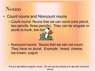Nouns
• Count nouns and Noncount nouns
– Count nouns: Nouns that we can count (one pencil,
two pencils, three pencils). They can be singular or
plural (a book, two books).
– Noncount nouns: Nouns that we can not count.
They have no plural. Example: bread, cheese,
ice-cream, yogurt.
Put a or an before singular nouns. Do not use the articles a or an with noncount
nouns.
 