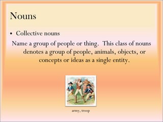 • Collective nouns
Name a group of people or thing.  This class of nouns
denotes a group of people, animals, objects, or
concepts or ideas as a single entity.
Nouns
army, troop
 