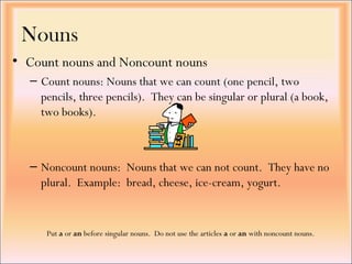 Nouns
• Count nouns and Noncount nouns
– Count nouns: Nouns that we can count (one pencil, two
pencils, three pencils). They can be singular or plural (a book,
two books).
– Noncount nouns: Nouns that we can not count. They have no
plural. Example: bread, cheese, ice-cream, yogurt.
Put a or an before singular nouns. Do not use the articles a or an with noncount nouns.
 