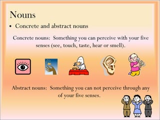 Nouns Concrete and abstract nouns Abstract nouns:  Something you can not perceive through any of your five senses.   Concrete nouns:  Something you can perceive with your five senses (see, touch, taste, hear or smell). 