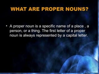 A proper noun is a specific name of a place , a person, or a thing. The first letter of a proper noun is always represented by a capital letter.  