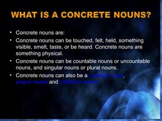 Concrete nouns are: Concrete nouns can be touched, felt, held, something visible, smelt, taste, or be heard. Concrete nouns are something physical. Concrete nouns can be countable nouns or uncountable nouns, and singular nouns or plural nouns. Concrete nouns can also be a  common noun ,  proper nouns  and  collective nouns. 