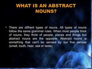 There are diffrent types of nouns. All types of nouns follow the same grammar rules. When most people think of nouns, they think of people, places and things but abstract nouns are the opposite. Abstract nouns is something that can't be sensed by our five senses (smell, touth, hear, see or taste). 
