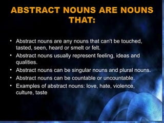 Abstract nouns are any nouns that can't be touched, tasted, seen, heard or smelt or felt.  Abstract nouns usually represent feeling, ideas and qualities. Abstract nouns can be singular nouns and plural nouns. Abstract nouns can be countable or uncountable. Examples of abstract nouns: love, hate, violence, culture, taste  