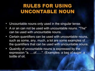 Uncountable nouns only used in the singular tense.  A or an can not be used with uncountable nouns. "The" can be used with uncountable nouns.  Certain quantifiers can be used with uncountable nouns, such as some, any, much, a lot are some examples of the quantifiers that can be used with uncountable nouns. Quaintly of uncountable nouns is expressed by the expression "a. ....of......". (Examples: a bag of sugar, a bottle of oil. 