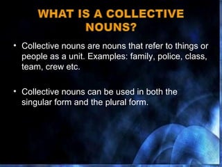 Collective nouns are nouns that refer to things or people as a unit. Examples: family, police, class, team, crew etc. Collective nouns can be used in both the singular form and the plural form. 