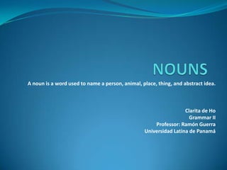 NOUNS A noun is a word used to name a person, animal, place, thing, and abstract idea. Clarita de Ho Grammar II Professor: Ramón Guerra Universidad Latina de Panamá 