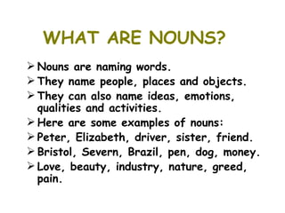 WHAT ARE NOUNS?
 Nouns are naming words.
 They name people, places and objects.
 They can also name ideas, emotions,
  qualities and activities.
 Here are some examples of nouns:
 Peter, Elizabeth, driver, sister, friend.
 Bristol, Severn, Brazil, pen, dog, money.
 Love, beauty, industry, nature, greed,
  pain.
 