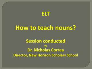 ELT

 How to teach nouns?
       Session conducted
                 By
        Dr. Nicholas Correa
Director, New Horizon Scholars School
 