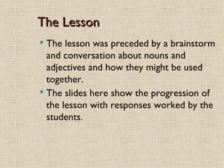 The Lesson
 The lesson was preceded by a brainstorm
  and conversation about nouns and
  adjectives and how they might be used
  together.
 The slides here show the progression of
  the lesson with responses worked by the
  students.
 