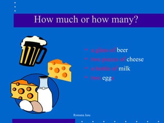 How much or how many?

              •      a glass of beer
              •      two pieces of cheese
              •      a bottle of milk
              •      two eggs




       Romana Janc
 
