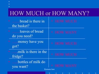 HOW MUCH or HOW MANY?
• ……bread is there in         • HOW MUCH
  the basket?
• ……loaves of bread           • HOW MANY
  do you need?
• …..money have you           • HOW MUCH
  got?
• …..milk is there in the
                              • HOW MUCH
  fridge?
• …..bottles of milk do
  you want?                   • HOW MANY
                       Romana Janc
 