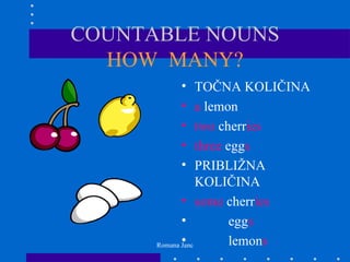 COUNTABLE NOUNS
  HOW MANY?
          •       TOČNA KOLIČINA
          •       a lemon
          •       two cherries
          •       three eggs
          •       PRIBLIŽNA
                  KOLIČINA
             • some cherries
             •           eggs
             •
      Romana Janc        lemons
 
