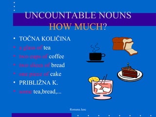 UNCOUNTABLE NOUNS
          HOW MUCH?
•   TOČNA KOLIČINA
•   a glass of tea
•   two cups of coffee
•   two slices of bread
•   one piece of cake
•   PRIBLIŽNA K.
•   some tea,bread,...

                      Romana Janc
 