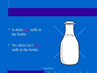 • Is there any milk in
  the bottle?

• No, there isn’t any
  milk in the bottle.



                         Romana Janc
 
