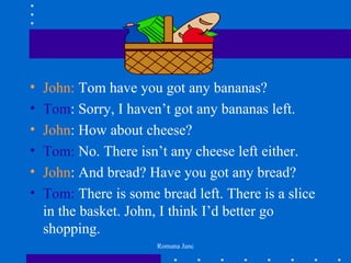 •   John: Tom have you got any bananas?
•   Tom: Sorry, I haven’t got any bananas left.
•   John: How about cheese?
•   Tom: No. There isn’t any cheese left either.
•   John: And bread? Have you got any bread?
•   Tom: There is some bread left. There is a slice
    in the basket. John, I think I’d better go
    shopping.
                       Romana Janc
 
