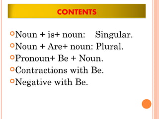 Noun + is+ noun: Singular.
Noun + Are+ noun: Plural.
Pronoun+ Be + Noun.
Contractions with Be.
Negative with Be.
 