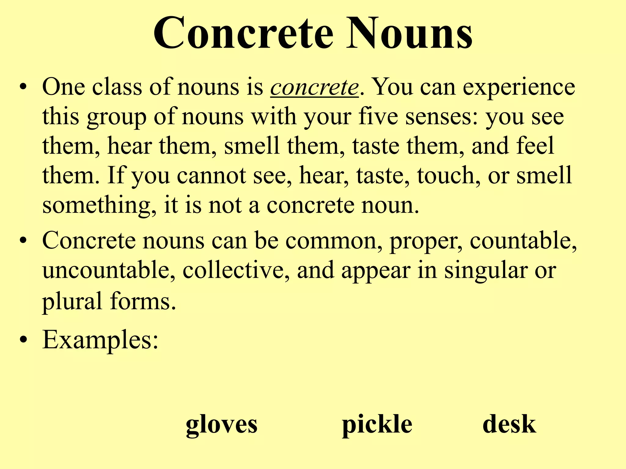 Concrete Nouns
• One class of nouns is concrete. You can experience
  this group of nouns with your five senses: you see
  them, hear them, smell them, taste them, and feel
  them. If you cannot see, hear, taste, touch, or smell
  something, it is not a concrete noun.
• Concrete nouns can be common, proper, countable,
  uncountable, collective, and appear in singular or
  plural forms.
• Examples:


                gloves         pickle        desk
 