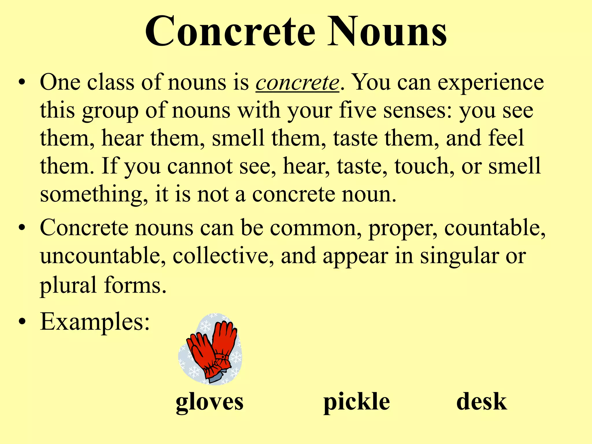 Concrete Nouns
• One class of nouns is concrete. You can experience
  this group of nouns with your five senses: you see
  them, hear them, smell them, taste them, and feel
  them. If you cannot see, hear, taste, touch, or smell
  something, it is not a concrete noun.
• Concrete nouns can be common, proper, countable,
  uncountable, collective, and appear in singular or
  plural forms.
• Examples:


                gloves         pickle        desk
 