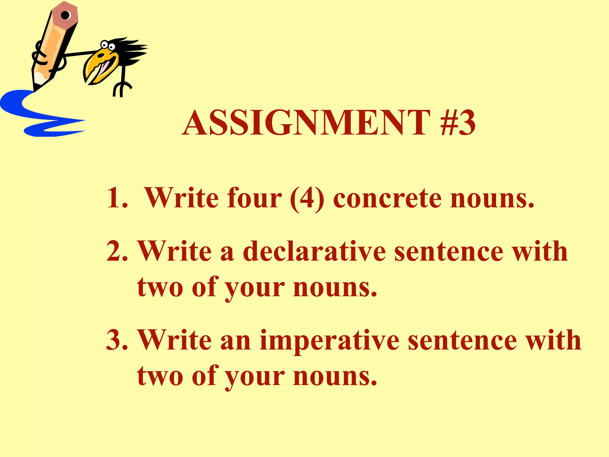 ASSIGNMENT #3
1. Write four (4) concrete nouns.
2. Write a declarative sentence with
   two of your nouns.
3. Write an imperative sentence with
   two of your nouns.
 