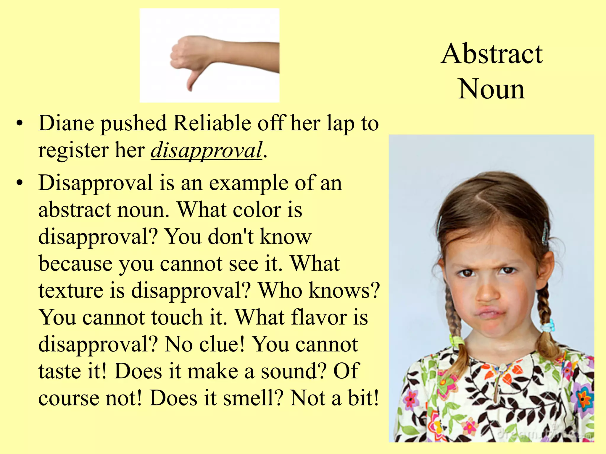 Abstract
                                           Noun
• Diane pushed Reliable off her lap to
  register her disapproval.
• Disapproval is an example of an
  abstract noun. What color is
  disapproval? You don't know
  because you cannot see it. What
  texture is disapproval? Who knows?
  You cannot touch it. What flavor is
  disapproval? No clue! You cannot
  taste it! Does it make a sound? Of
  course not! Does it smell? Not a bit!
                                             13
 