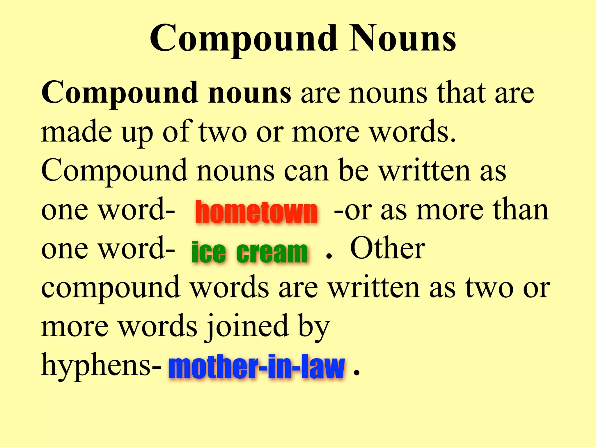 Compound Nouns
Compound nouns are nouns that are
made up of two or more words.
Compound nouns can be written as
one word- hometown -or as more than
one word- ice cream . Other
compound words are written as two or
more words joined by
hyphens- mother-in-law .
 