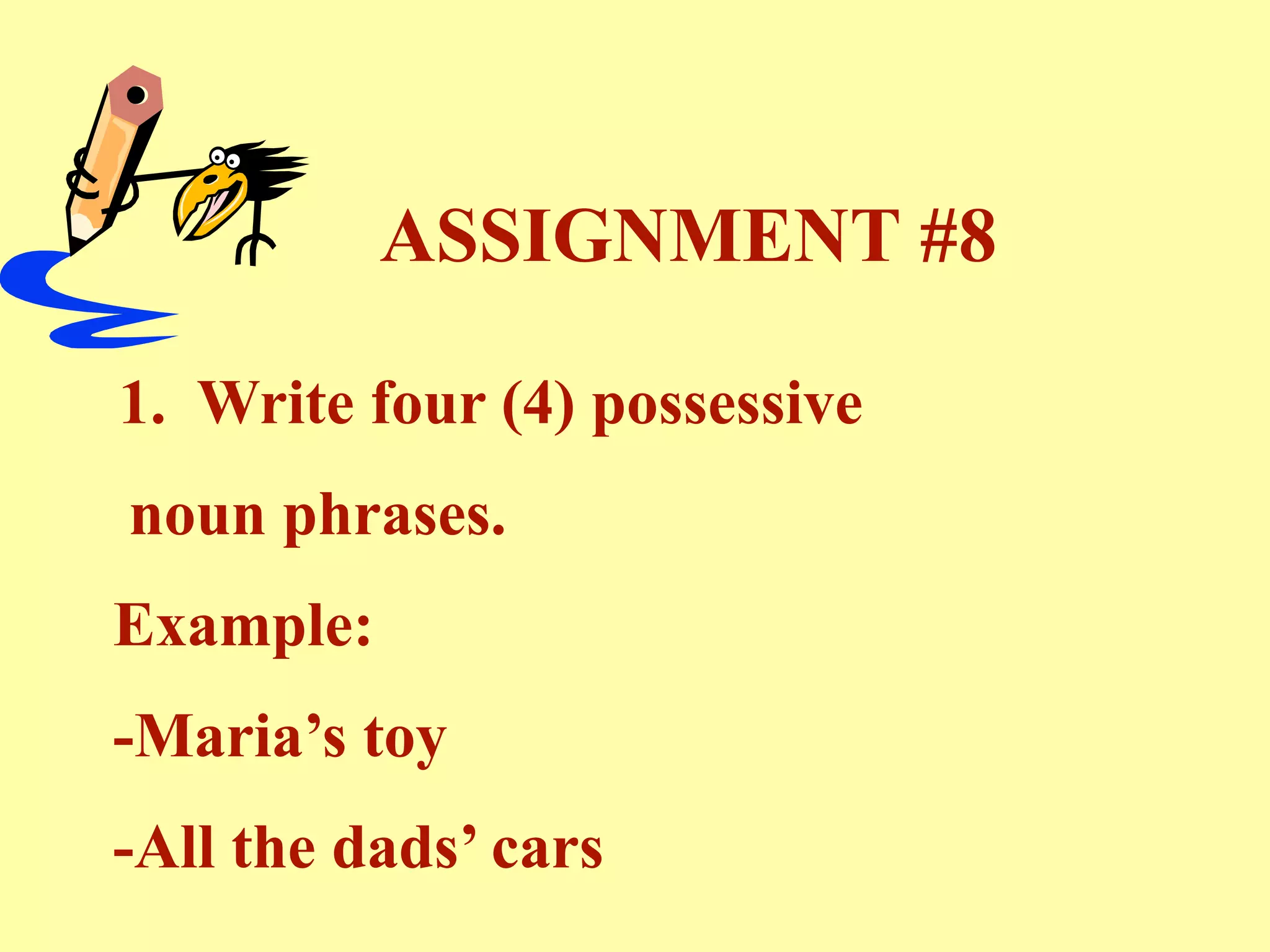 ASSIGNMENT #8

1. Write four (4) possessive
noun phrases.
Example:
-Maria’s toy
-All the dads’ cars
 