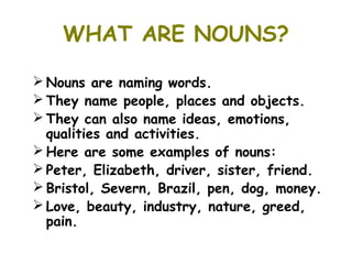 WHAT ARE NOUNS?

 Nouns are naming words.
 They name people, places and objects.
 They can also name ideas, emotions,
  qualities and activities.
 Here are some examples of nouns:
 Peter, Elizabeth, driver, sister, friend.
 Bristol, Severn, Brazil, pen, dog, money.
 Love, beauty, industry, nature, greed,
  pain.
 