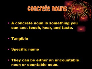A concrete noun is something you can see, touch, hear, and taste. Tangible Specific name They can be either an uncountable noun or countable noun. concrete nouns 