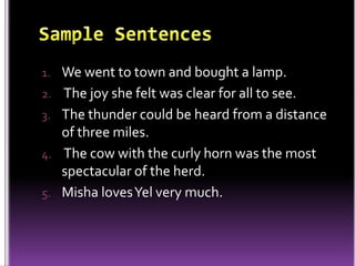 1. We went to town and bought a lamp.
2. The joy she felt was clear for all to see.
3. The thunder could be heard from a distance
of three miles.
4. The cow with the curly horn was the most
spectacular of the herd.
5. Misha lovesYel very much.
 