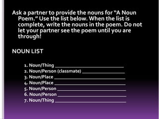Ask a partner to provide the nouns for “A Noun
Poem.” Use the list below. When the list is
complete, write the nouns in the poem. Do not
let your partner see the poem until you are
through!
NOUN LIST
1. Noun/Thing _____________________________
2. Noun/Person (classmate) __________________
3. Noun/Place ______________________________
4. Noun/Place ______________________________
5. Noun/Person _____________________________
6. Noun/Person _____________________________
7. Noun/Thing ______________________________
 