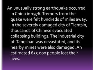 An unusually strong earthquake occurred
in China in 1976.Tremors from the
quake were felt hundreds of miles away.
In the severely damaged city ofTientsin,
thousands of Chinese evacuated
collapsing buildings.The industrial city
of Tangshan was devastated, and its
nearby mines were also damaged. An
estimated 655,000 people lost their
lives.
 