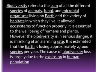 Biodiversity refers to the sum of all the different
species of animals, fungi, and microbial
organisms living on Earth and the variety of
habitats in which they live. It allowed
ecosystems to function properly. It is essential
to the well being of humans and plants.
However the biodiversity is in serious danger, it
is shrinking at an alarming rate. It is estimated
that the Earth is losing approximately 27,000
species per year.The cause of biodiversity loss
is largely due to the explosion in human
population.
 