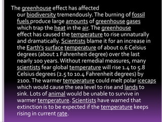 The greenhouse effect has affected
our biodiversity tremendously.The burning of fossil
fuels produce large amounts of greenhouse gases
which trap the heat in the air.The greenhouse
effect has caused the temperature to rise unnaturally
and dramatically. Scientists blame it for an increase in
the Earth's surface temperature of about 0.6 Celsius
degrees (about 1 Fahrenheit degree) over the last
nearly 100 years.Without remedial measures, many
scientists fear global temperature will rise 1.4 to 5.8
Celsius degrees (2.5 to 10.4 Fahrenheit degrees) by
2100.The warmer temperature could melt polar icecaps
which would cause the sea level to rise and lands to
sink. Lots of animal would be unable to survive in
warmer temperature. Scientists have warned that
extinction is to be expected if the temperature keeps
rising in current rate.
 