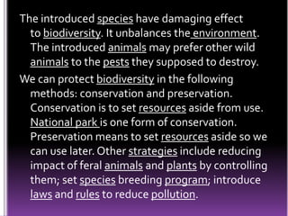 The introduced species have damaging effect
to biodiversity. It unbalances the environment.
The introduced animals may prefer other wild
animals to the pests they supposed to destroy.
We can protect biodiversity in the following
methods: conservation and preservation.
Conservation is to set resources aside from use.
National park is one form of conservation.
Preservation means to set resources aside so we
can use later. Other strategies include reducing
impact of feral animals and plants by controlling
them; set species breeding program; introduce
laws and rules to reduce pollution.
 