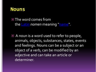  The word comes from
the Latin nomen meaning "name".
 A noun is a word used to refer to people,
animals, objects, substances, states, events
and feelings. Nouns can be a subject or an
object of a verb, can be modified by an
adjective and can take an article or
determiner.
 