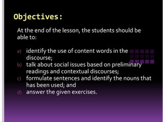 At the end of the lesson, the students should be
able to:
a) identify the use of content words in the
discourse;
b) talk about social issues based on preliminary
readings and contextual discourses;
c) formulate sentences and identify the nouns that
has been used; and
d) answer the given exercises.
 
