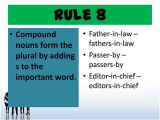 Rule 8
• Compound
nouns form the
plural by adding
s to the
important word.
• Father-in-law –
fathers-in-law
• Passer-by –
passers-by
• Editor-in-chief –
editors-in-chief
 