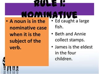 Rule 1:
Nominative• A noun is in the
nominative case
when it is the
subject of the
verb.
• Ed caught a large
fish.
• Beth and Annie
collect stamps.
• James is the eldest
in the four
children.
 