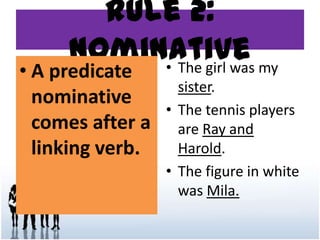 Rule 2:
Nominative
• A predicate
nominative
comes after a
linking verb.
• The girl was my
sister.
• The tennis players
are Ray and
Harold.
• The figure in white
was Mila.
 