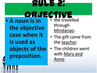 Rule 2:
Objective• A noun is in
the objective
case when it
is used as
objects of the
preposition.
• We travelled
through
Mindanao.
• The gift came from
the teacher.
• The children went
with Mary and
Anne.
 