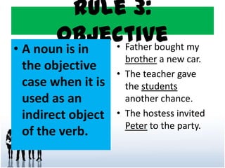 Rule 3:
Objective
• A noun is in
the objective
case when it is
used as an
indirect object
of the verb.
• Father bought my
brother a new car.
• The teacher gave
the students
another chance.
• The hostess invited
Peter to the party.
 