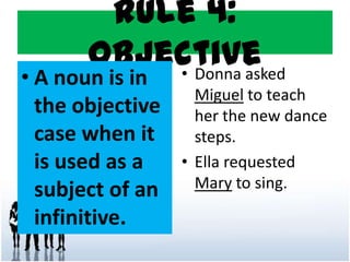 Rule 4:
Objective
• A noun is in
the objective
case when it
is used as a
subject of an
infinitive.
• Donna asked
Miguel to teach
her the new dance
steps.
• Ella requested
Mary to sing.
 